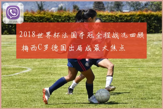 2018世界杯法国夺冠全程战况回顾 梅西C罗德国出局成最大焦点