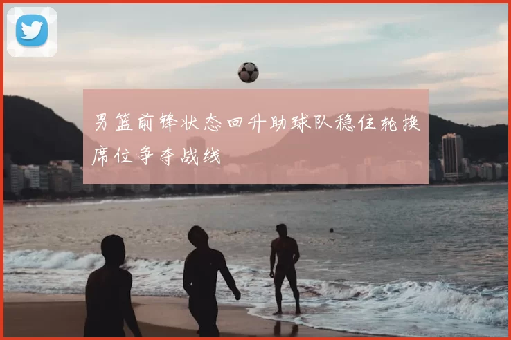 男篮前锋状态回升助球队稳住轮换席位争夺战线