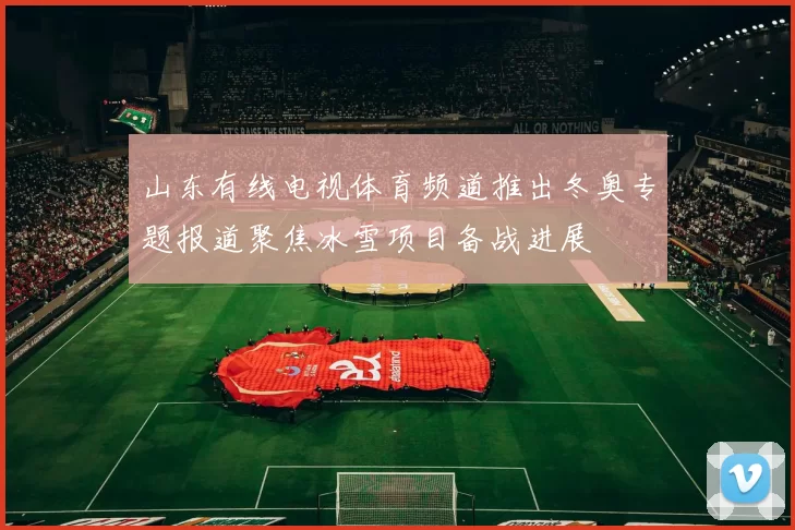 山东有线电视体育频道推出冬奥专题报道聚焦冰雪项目备战进展