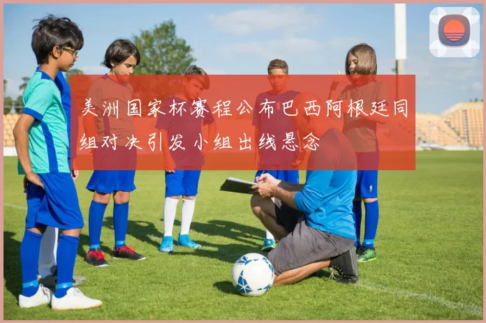 美洲国家杯赛程公布巴西阿根廷同组对决引发小组出线悬念