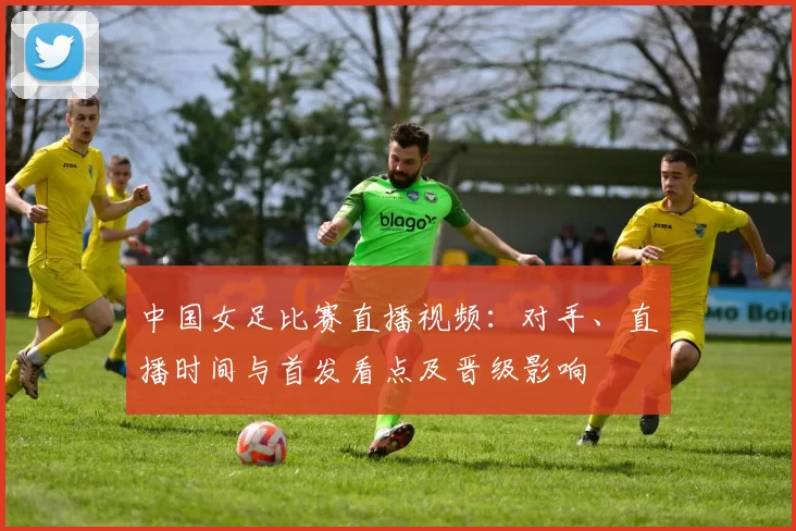 中国女足比赛直播视频:对手、直播时间与首发看点及晋级影响