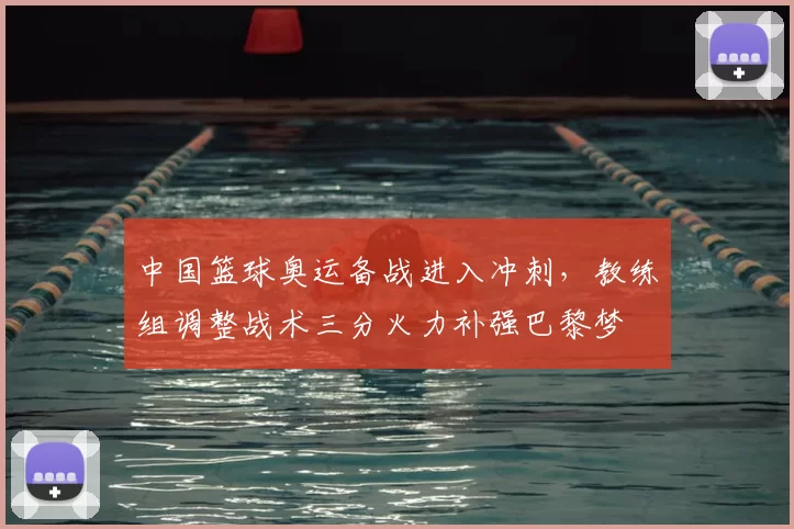 中国篮球奥运备战进入冲刺，教练组调整战术三分火力补强巴黎梦