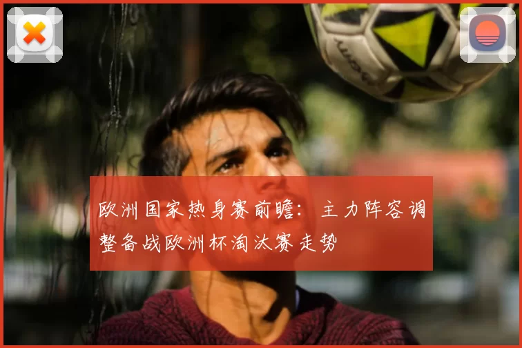 欧洲国家热身赛前瞻：主力阵容调整备战欧洲杯淘汰赛走势