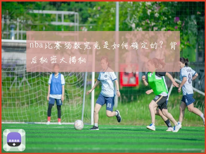 nba比赛场数究竟是如何确定的？背后秘密大揭秘