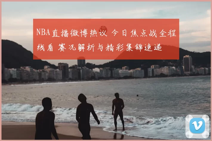NBA直播微博热议 今日焦点战全程线看 赛况解析与精彩集锦速递