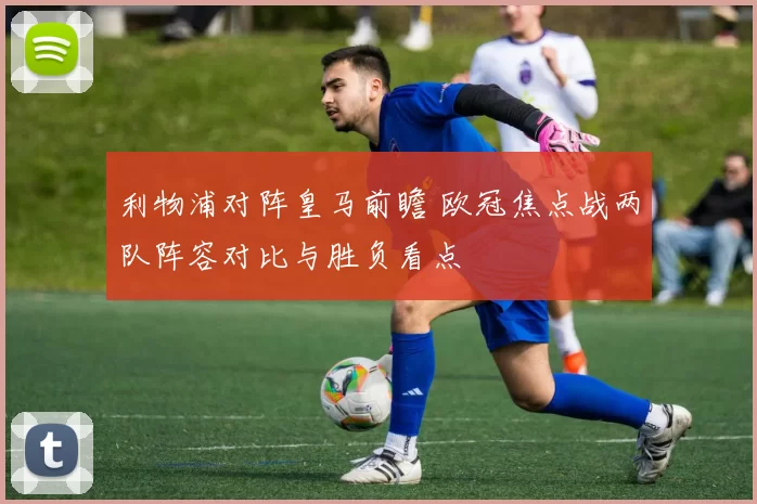 利物浦对阵皇马前瞻 欧冠焦点战两队阵容对比与胜负看点