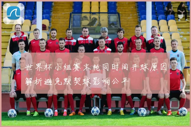 世界杯小组赛末轮同时间开球原因解析避免默契球影响公平