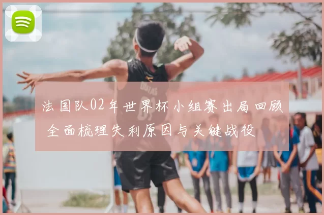 法国队02年世界杯小组赛出局回顾 全面梳理失利原因与关键战役