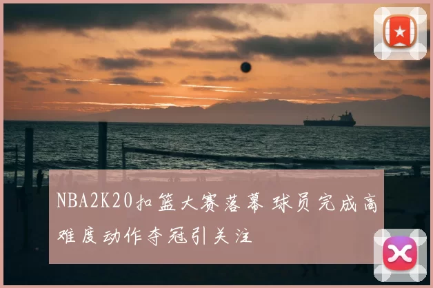 NBA2K20扣篮大赛落幕 球员完成高难度动作夺冠引关注