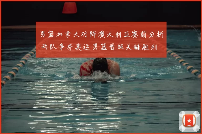 男篮加拿大对阵澳大利亚赛前分析 两队争夺奥运男篮晋级关键胜利