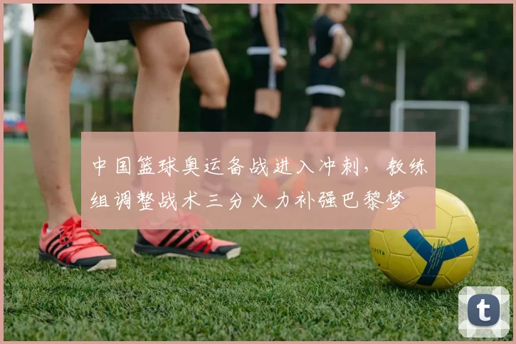 中国篮球奥运备战进入冲刺，教练组调整战术三分火力补强巴黎梦