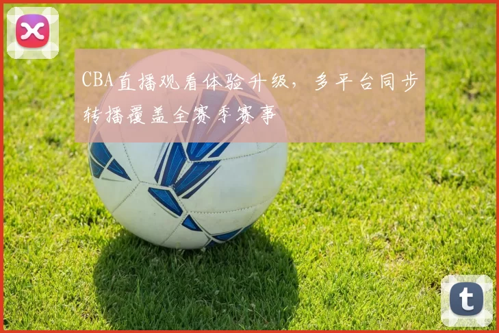 CBA直播观看体验升级，多平台同步转播覆盖全赛季赛事