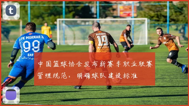 中国篮球协会发布新赛季职业联赛管理规范，明确球队建设标准