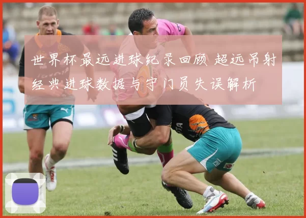 世界杯最远进球纪录回顾 超远吊射经典进球数据与守门员失误解析