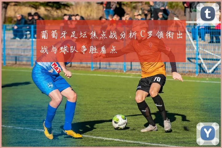 葡萄牙足坛焦点战分析 C罗领衔出战与球队争胜看点