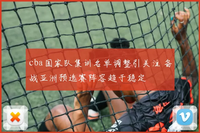 cba国家队集训名单调整引关注 备战亚洲预选赛阵容趋于稳定