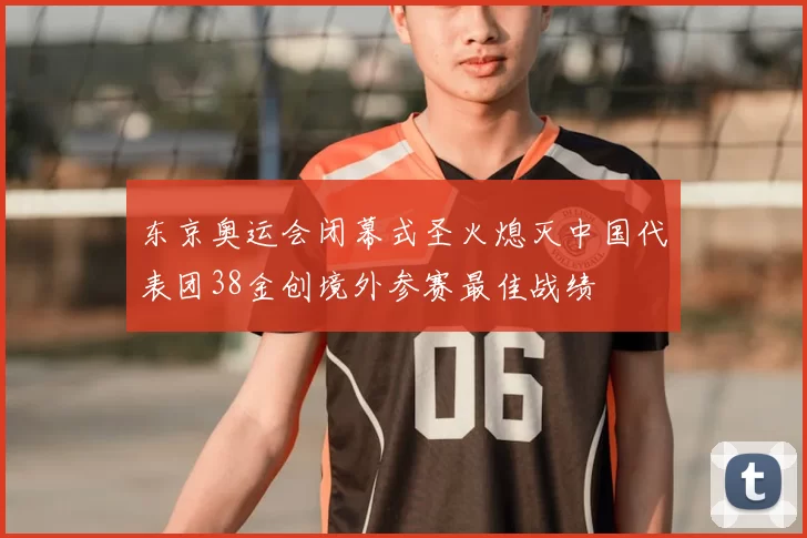 东京奥运会闭幕式圣火熄灭中国代表团38金创境外参赛最佳战绩