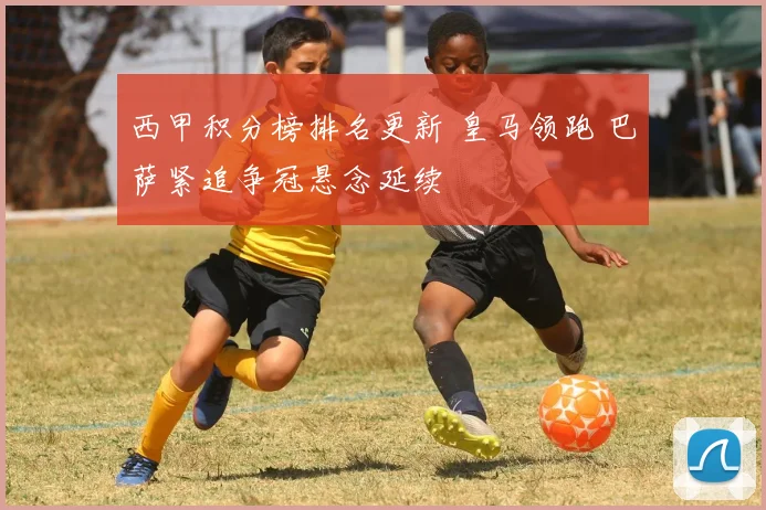 西甲积分榜排名更新 皇马领跑 巴萨紧追争冠悬念延续