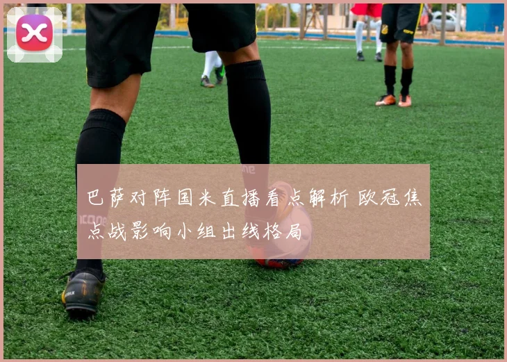 巴萨对阵国米直播看点解析 欧冠焦点战影响小组出线格局