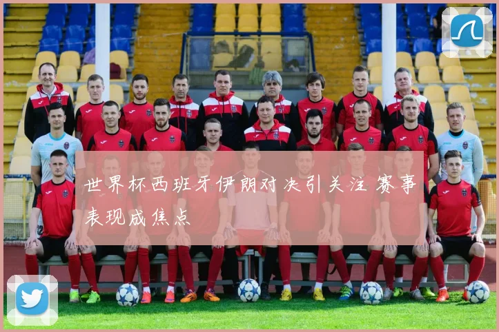 世界杯西班牙伊朗对决引关注 赛事表现成焦点